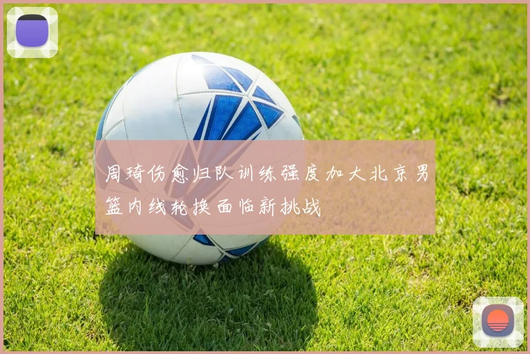 周琦伤愈归队训练强度加大北京男篮内线轮换面临新挑战